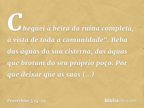 Cheguei à beira da ruína completa,
à vista de toda a comunidade". Beba das águas da sua cisterna,
das águas que brotam do seu próprio poço. Por que deixar que a