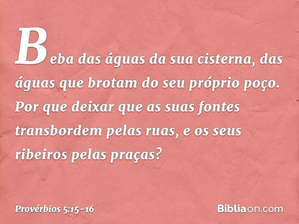 Beba das águas da sua cisterna,
das águas que brotam do seu próprio poço. Por que deixar que as suas fontes
transbordem pelas ruas,
e os seus ribeiros pelas pra