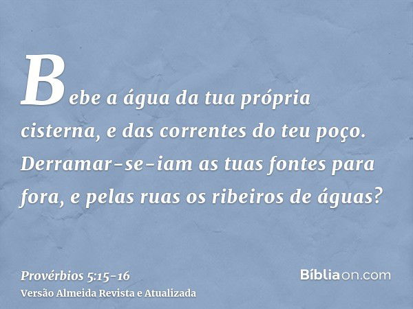 Bebe a água da tua própria cisterna, e das correntes do teu poço.Derramar-se-iam as tuas fontes para fora, e pelas ruas os ribeiros de águas?