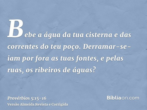 Bebe a água da tua cisterna e das correntes do teu poço.Derramar-se-iam por fora as tuas fontes, e pelas ruas, os ribeiros de águas?