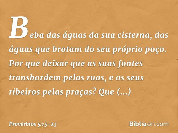 Beba das águas da sua cisterna,
das águas que brotam do seu próprio poço. Por que deixar que as suas fontes
transbordem pelas ruas,
e os seus ribeiros pelas pra