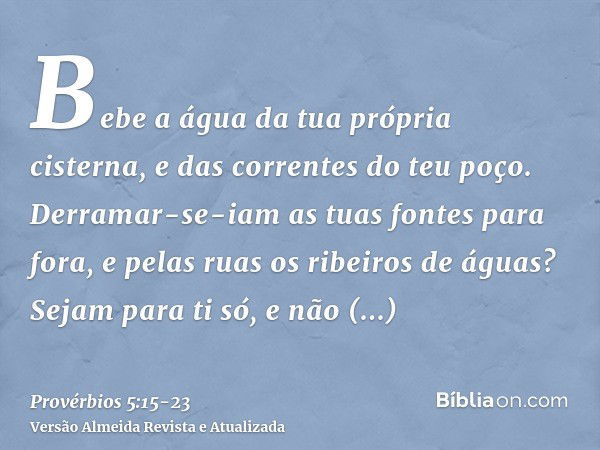 Bebe a água da tua própria cisterna, e das correntes do teu poço.Derramar-se-iam as tuas fontes para fora, e pelas ruas os ribeiros de águas?Sejam para ti só, e