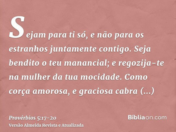 Sejam para ti só, e não para os estranhos juntamente contigo.Seja bendito o teu manancial; e regozija-te na mulher da tua mocidade.Como corça amorosa, e gracios