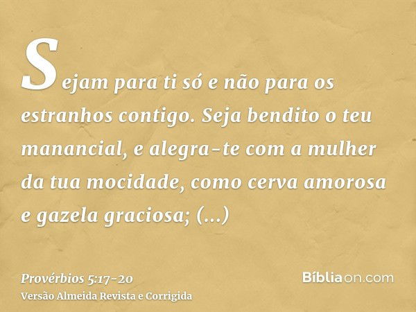 Sejam para ti só e não para os estranhos contigo.Seja bendito o teu manancial, e alegra-te com a mulher da tua mocidade,como cerva amorosa e gazela graciosa; sa