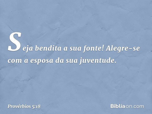 Seja bendita a sua fonte!
Alegre-se com a esposa da sua juventude. -- Provérbios 5:18