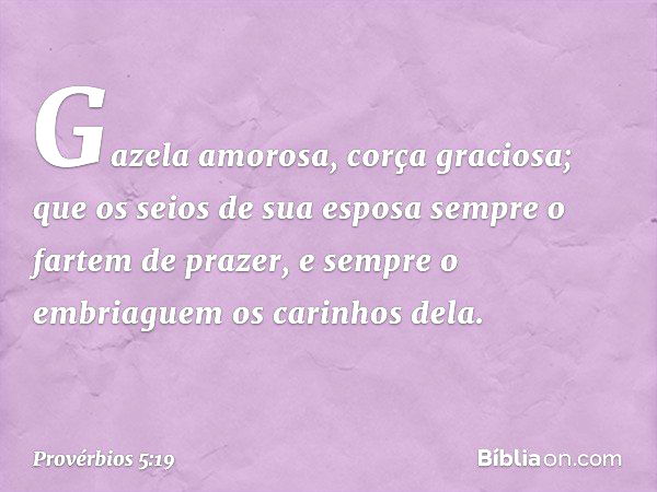 Gazela amorosa, corça graciosa;
que os seios de sua esposa
sempre o fartem de prazer,
e sempre o embriaguem os carinhos dela. -- Provérbios 5:19