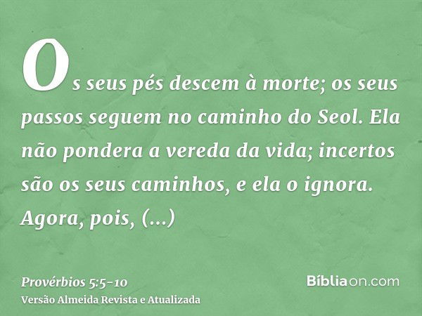 Os seus pés descem à morte; os seus passos seguem no caminho do Seol.Ela não pondera a vereda da vida; incertos são os seus caminhos, e ela o ignora.Agora, pois