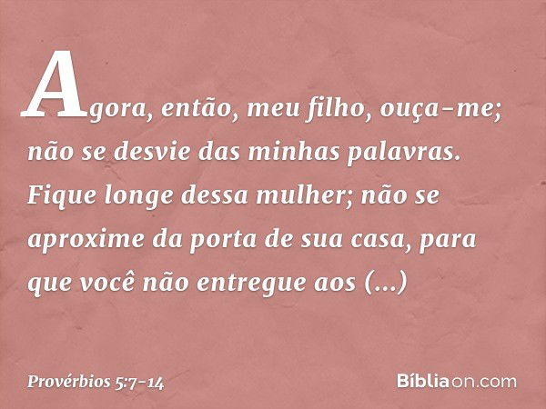 Agora, então, meu filho, ouça-me;
não se desvie das minhas palavras. Fique longe dessa mulher;
não se aproxime da porta de sua casa, para que você não entregue 