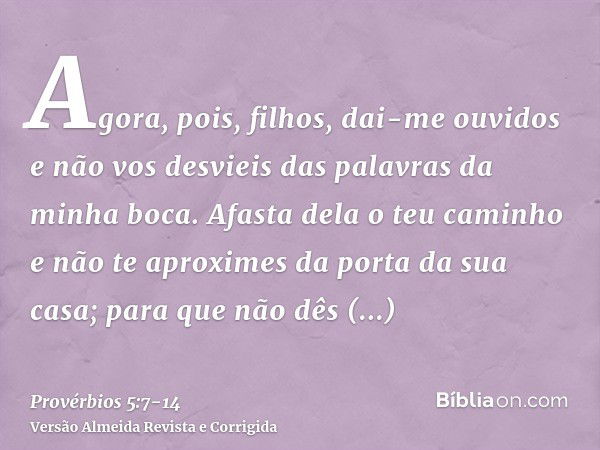 Agora, pois, filhos, dai-me ouvidos e não vos desvieis das palavras da minha boca.Afasta dela o teu caminho e não te aproximes da porta da sua casa;para que não