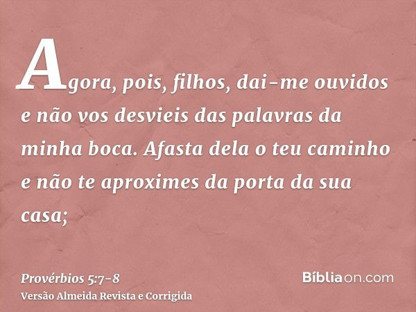 Agora, pois, filhos, dai-me ouvidos e não vos desvieis das palavras da minha boca.Afasta dela o teu caminho e não te aproximes da porta da sua casa;