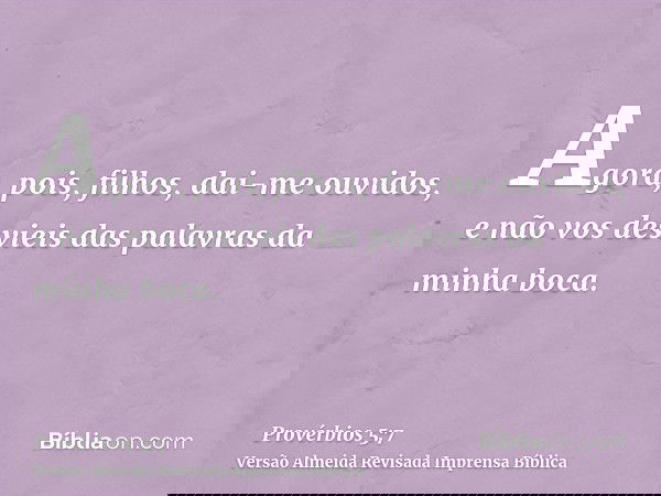 Agora, pois, filhos, dai-me ouvidos, e não vos desvieis das palavras da minha boca.