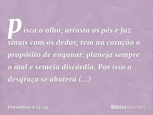 pisca o olho, arrasta os pés
e faz sinais com os dedos; tem no coração
o propósito de enganar;
planeja sempre o mal e semeia discórdia. Por isso a desgraça
se a