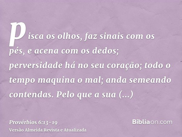 pisca os olhos, faz sinais com os pés, e acena com os dedos;perversidade há no seu coração; todo o tempo maquina o mal; anda semeando contendas.Pelo que a sua d