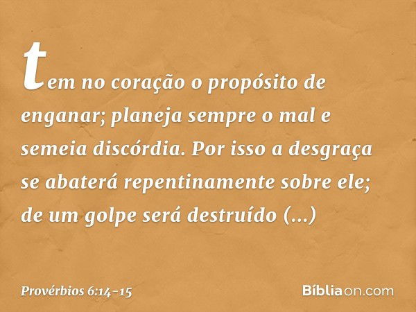 tem no coração
o propósito de enganar;
planeja sempre o mal e semeia discórdia. Por isso a desgraça
se abaterá repentinamente sobre ele;
de um golpe será destru