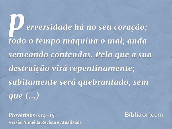 perversidade há no seu coração; todo o tempo maquina o mal; anda semeando contendas.Pelo que a sua destruição virá repentinamente; subitamente será quebrantado,