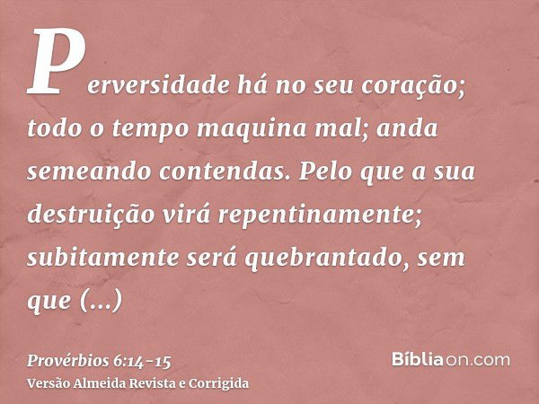 Perversidade há no seu coração; todo o tempo maquina mal; anda semeando contendas.Pelo que a sua destruição virá repentinamente; subitamente será quebrantado, s