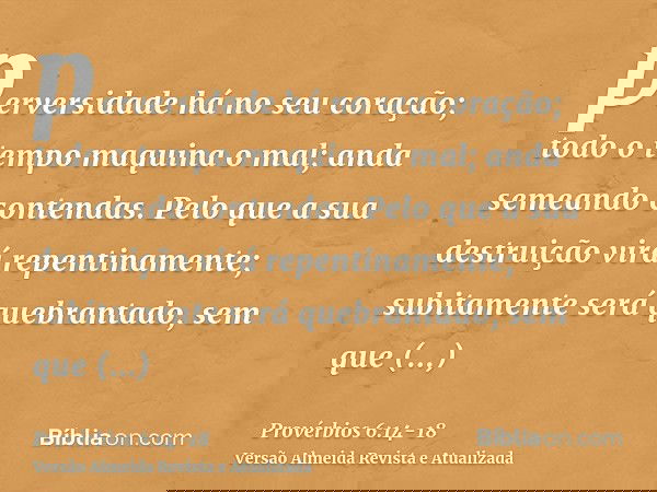 perversidade há no seu coração; todo o tempo maquina o mal; anda semeando contendas.Pelo que a sua destruição virá repentinamente; subitamente será quebrantado,