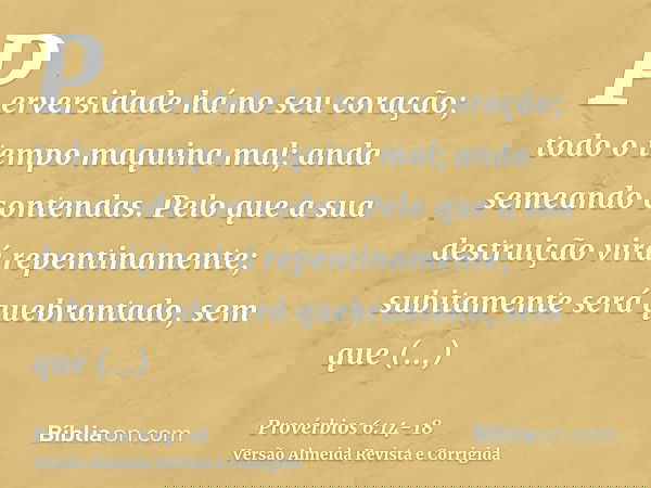 Perversidade há no seu coração; todo o tempo maquina mal; anda semeando contendas.Pelo que a sua destruição virá repentinamente; subitamente será quebrantado, s