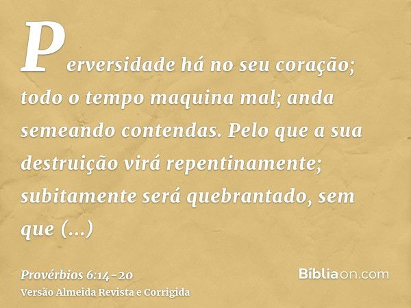 Perversidade há no seu coração; todo o tempo maquina mal; anda semeando contendas.Pelo que a sua destruição virá repentinamente; subitamente será quebrantado, s