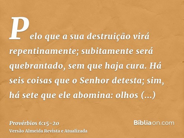 Pelo que a sua destruição virá repentinamente; subitamente será quebrantado, sem que haja cura.Há seis coisas que o Senhor detesta; sim, há sete que ele abomina