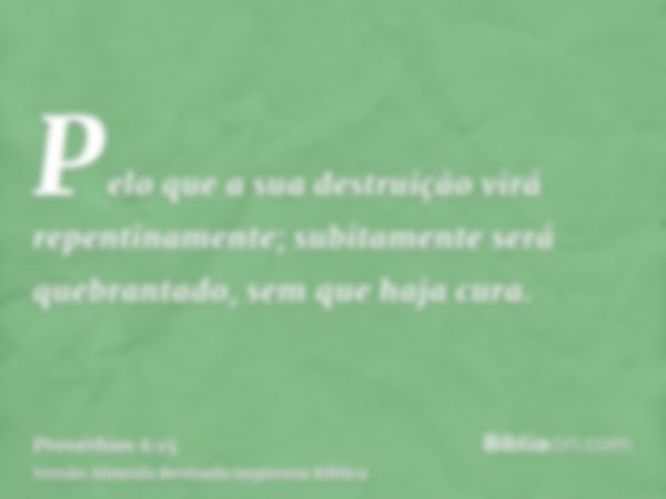 Pelo que a sua destruição virá repentinamente; subitamente será quebrantado, sem que haja cura.