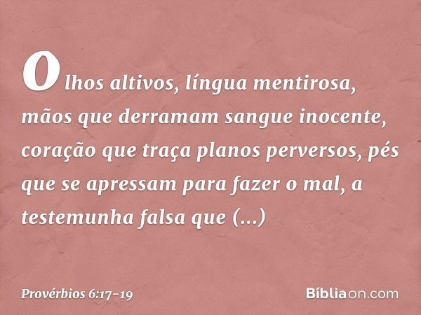 olhos altivos, língua mentirosa,
mãos que derramam sangue inocente, coração que traça planos perversos,
pés que se apressam para fazer o mal, a testemunha falsa