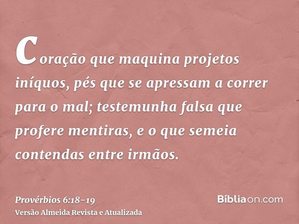 coração que maquina projetos iníquos, pés que se apressam a correr para o mal;testemunha falsa que profere mentiras, e o que semeia contendas entre irmãos.