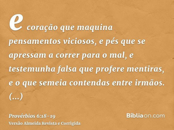 e coração que maquina pensamentos viciosos, e pés que se apressam a correr para o mal,e testemunha falsa que profere mentiras, e o que semeia contendas entre ir