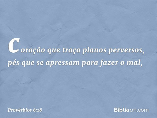 coração que traça planos perversos,
pés que se apressam para fazer o mal, -- Provérbios 6:18