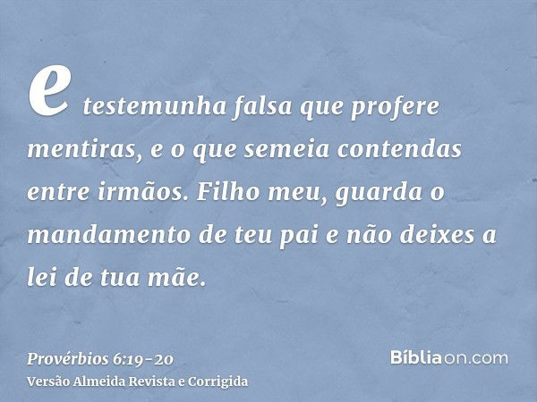 e testemunha falsa que profere mentiras, e o que semeia contendas entre irmãos.Filho meu, guarda o mandamento de teu pai e não deixes a lei de tua mãe.