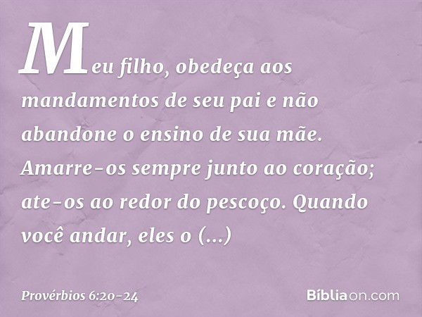 Meu filho,
obedeça aos mandamentos de seu pai
e não abandone o ensino de sua mãe. Amarre-os sempre junto ao coração;
ate-os ao redor do pescoço. Quando você and