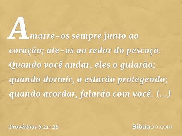 Amarre-os sempre junto ao coração;
ate-os ao redor do pescoço. Quando você andar, eles o guiarão;
quando dormir,
o estarão protegendo;
quando acordar, falarão c