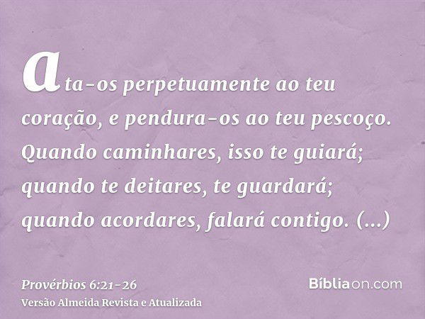 ata-os perpetuamente ao teu coração, e pendura-os ao teu pescoço.Quando caminhares, isso te guiará; quando te deitares, te guardará; quando acordares, falará co