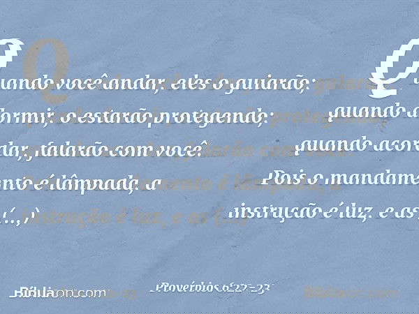 Quando você andar, eles o guiarão;
quando dormir,
o estarão protegendo;
quando acordar, falarão com você. Pois o mandamento é lâmpada,
a instrução é luz,
e as a