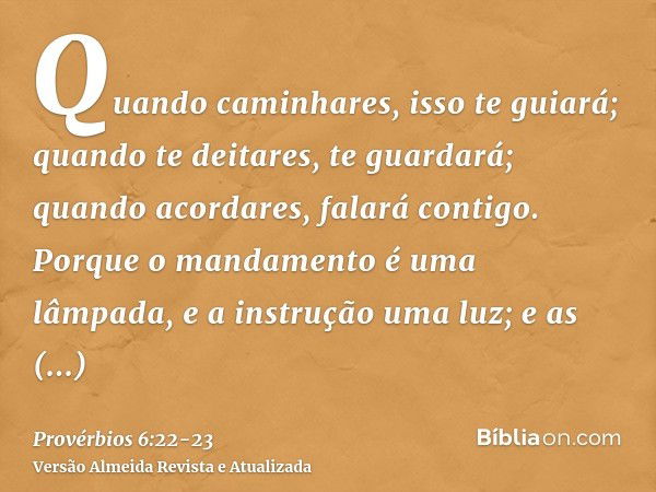 Quando caminhares, isso te guiará; quando te deitares, te guardará; quando acordares, falará contigo.Porque o mandamento é uma lâmpada, e a instrução uma luz; e