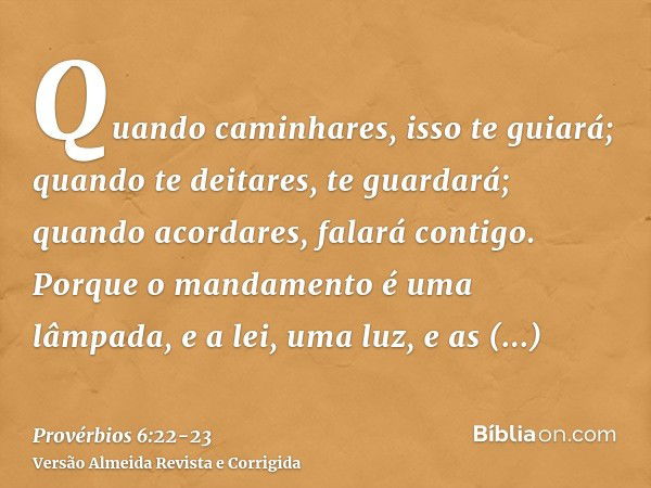 Quando caminhares, isso te guiará; quando te deitares, te guardará; quando acordares, falará contigo.Porque o mandamento é uma lâmpada, e a lei, uma luz, e as r