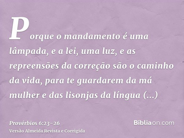 Porque o mandamento é uma lâmpada, e a lei, uma luz, e as repreensões da correção são o caminho da vida,para te guardarem da má mulher e das lisonjas da língua 