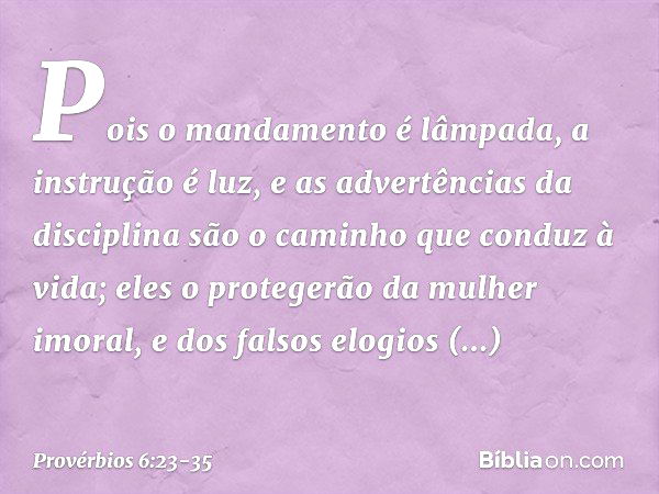 Pois o mandamento é lâmpada,
a instrução é luz,
e as advertências da disciplina
são o caminho que conduz à vida; eles o protegerão da mulher imoral,
e dos falso