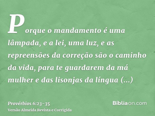 Porque o mandamento é uma lâmpada, e a lei, uma luz, e as repreensões da correção são o caminho da vida,para te guardarem da má mulher e das lisonjas da língua 