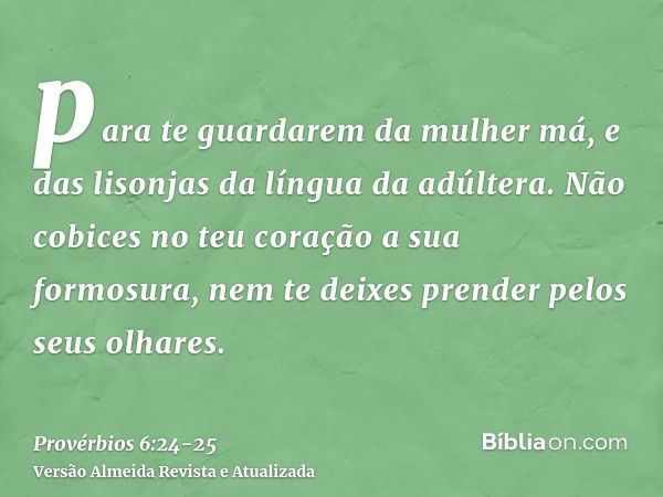 para te guardarem da mulher má, e das lisonjas da língua da adúltera.Não cobices no teu coração a sua formosura, nem te deixes prender pelos seus olhares.