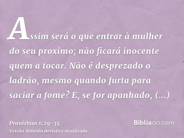 Assim será o que entrar à mulher do seu proximo; não ficará inocente quem a tocar.Não é desprezado o ladrão, mesmo quando furta para saciar a fome?E, se for apa