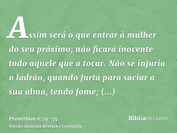 Assim será o que entrar à mulher do seu próximo; não ficará inocente todo aquele que a tocar.Não se injuria o ladrão, quando furta para saciar a sua alma, tendo