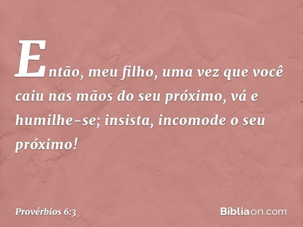 Então, meu filho,
uma vez que você caiu
nas mãos do seu próximo,
vá e humilhe-se;
insista, incomode o seu próximo! -- Provérbios 6:3