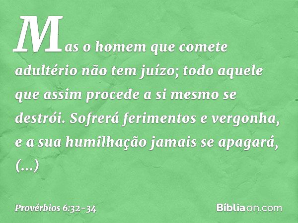 Mas o homem que comete adultério
não tem juízo;
todo aquele que assim procede
a si mesmo se destrói. Sofrerá ferimentos e vergonha,
e a sua humilhação jamais se