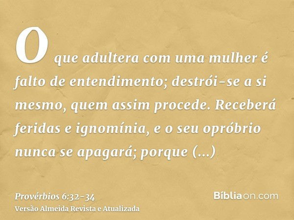 O que adultera com uma mulher é falto de entendimento; destrói-se a si mesmo, quem assim procede.Receberá feridas e ignomínia, e o seu opróbrio nunca se apagará