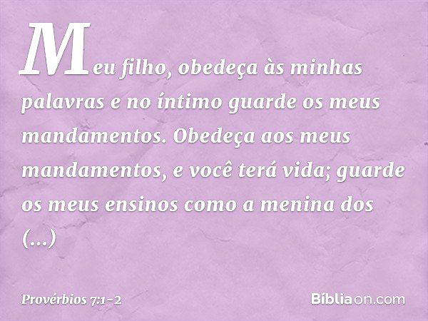 Meu filho, obedeça às minhas palavras
e no íntimo guarde os meus mandamentos. Obedeça aos meus mandamentos,
e você terá vida;
guarde os meus ensinos
como a meni