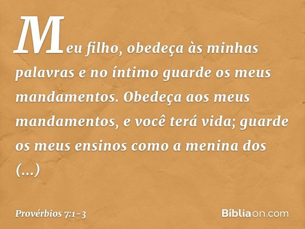 Meu filho, obedeça às minhas palavras
e no íntimo guarde os meus mandamentos. Obedeça aos meus mandamentos,
e você terá vida;
guarde os meus ensinos
como a meni