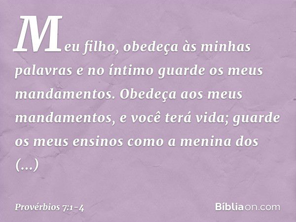 Meu filho, obedeça às minhas palavras
e no íntimo guarde os meus mandamentos. Obedeça aos meus mandamentos,
e você terá vida;
guarde os meus ensinos
como a meni