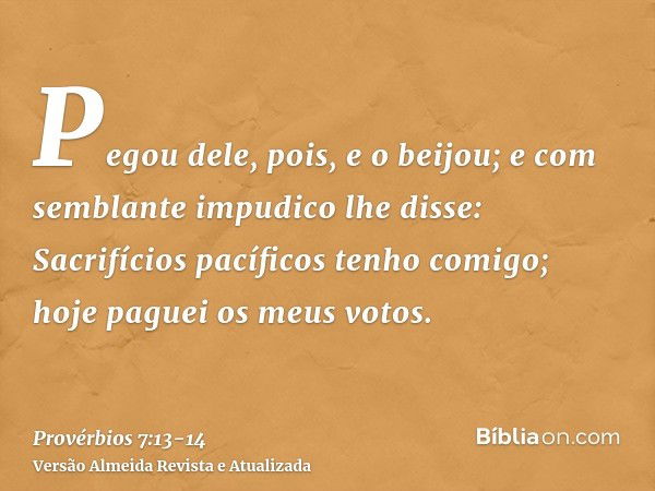 Pegou dele, pois, e o beijou; e com semblante impudico lhe disse:Sacrifícios pacíficos tenho comigo; hoje paguei os meus votos.