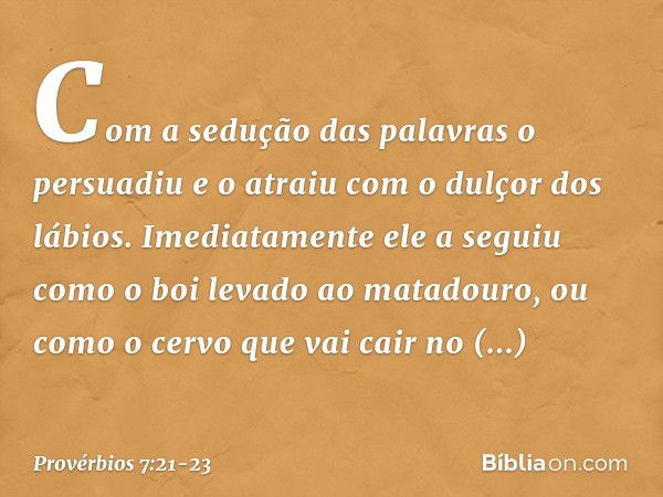 Com a sedução das palavras o persuadiu
e o atraiu com o dulçor dos lábios. Imediatamente ele a seguiu
como o boi levado ao matadouro,
ou como o cervo que vai ca